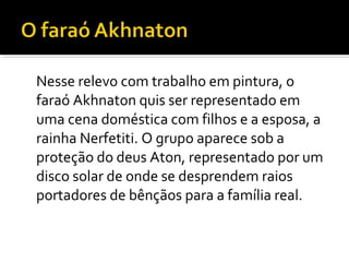 Nesse relevo com trabalho em pintura, o 
faraó Akhnaton quis ser representado em 
uma cena doméstica com filhos e a esposa, a 
rainha Nerfetiti. O grupo aparece sob a 
proteção do deus Aton, representado por um 
disco solar de onde se desprendem raios 
portadores de bênçãos para a família real. 
 