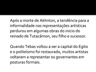 Após a morte de Akhnton, a tendência para a 
informalidade nas representações artísticas 
perdurou em algumas obras do inicio do 
reinado de Tutacâmon, seu filho e sucessor. 
Quando Tebas voltou a ser a capital do Egito 
e o politeísmo foi restaurado, muitos artistas 
voltaram a representar os governantes em 
posturas formais. 
 