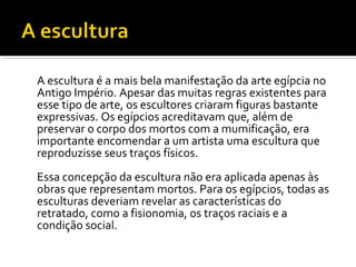 A escultura é a mais bela manifestação da arte egípcia no 
Antigo Império. Apesar das muitas regras existentes para 
esse tipo de arte, os escultores criaram figuras bastante 
expressivas. Os egípcios acreditavam que, além de 
preservar o corpo dos mortos com a mumificação, era 
importante encomendar a um artista uma escultura que 
reproduzisse seus traços físicos. 
Essa concepção da escultura não era aplicada apenas às 
obras que representam mortos. Para os egípcios, todas as 
esculturas deveriam revelar as características do 
retratado, como a fisionomia, os traços raciais e a 
condição social. 
 