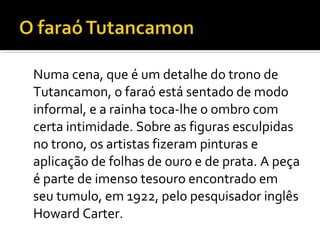 Numa cena, que é um detalhe do trono de 
Tutancamon, o faraó está sentado de modo 
informal, e a rainha toca-lhe o ombro com 
certa intimidade. Sobre as figuras esculpidas 
no trono, os artistas fizeram pinturas e 
aplicação de folhas de ouro e de prata. A peça 
é parte de imenso tesouro encontrado em 
seu tumulo, em 1922, pelo pesquisador inglês 
Howard Carter. 
 
