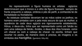 Ao representarem a figura humana os artistas egípcios
determinavam que o tronco e o olho da figura ficassem sempre de
frente enquanto a cabeça, ombros e pés de perfil, a conhecida lei da
frontalidade ou frontalismo.
As estatuas sentadas deveriam ter as mãos sobre os joelhos; os
homens eram pintados com a pela mais escura do que as mulher; a
aparência de cada deus egípcio era rigorosamente estabelecida.
Hórus, o deus-céu, tinha que ser representado como um falcão ou
com uma cabeça de falcão, Anúbis, o deus dos ritos funerais, como
um chacal ou com a cabeça do chacal. na escrita, tinham que
recortar na pedra, de maneira clara e precisa, as imagens e os
símbolos dos hieróglifos. (gombrich,199,p 65)
 