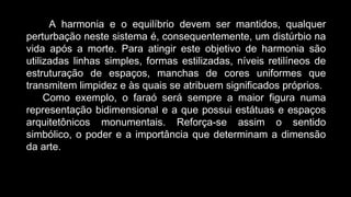 A harmonia e o equilíbrio devem ser mantidos, qualquer
perturbação neste sistema é, consequentemente, um distúrbio na
vida após a morte. Para atingir este objetivo de harmonia são
utilizadas linhas simples, formas estilizadas, níveis retilíneos de
estruturação de espaços, manchas de cores uniformes que
transmitem limpidez e às quais se atribuem significados próprios.
Como exemplo, o faraó será sempre a maior figura numa
representação bidimensional e a que possui estátuas e espaços
arquitetônicos monumentais. Reforça-se assim o sentido
simbólico, o poder e a importância que determinam a dimensão
da arte.
 