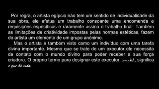 Por regra, o artista egípcio não tem um sentido de individualidade da
sua obra, ele efetua um trabalho consoante uma encomenda e
requisições específicas e raramente assina o trabalho final. Também
as limitações de criatividade impostas pelas normas estéticas, fazem
do artista um elemento de um grupo anónimo.
Mas o artista é também visto como um indivíduo com uma tarefa
divina importante. Mesmo que se trate de um executor ele necessita
de contato com o mundo divino para poder receber a sua força
criadora. O próprio termo para designar este executor, s-ankh, significa
o que dá vida.
 