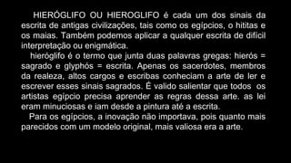 HIERÓGLIFO OU HIEROGLIFO é cada um dos sinais da
escrita de antigas civilizações, tais como os egípcios, o hititas e
os maias. Também podemos aplicar a qualquer escrita de difícil
interpretação ou enigmática.
hieróglifo é o termo que junta duas palavras gregas: hierós =
sagrado e glyphós = escrita. Apenas os sacerdotes, membros
da realeza, altos cargos e escribas conheciam a arte de ler e
escrever esses sinais sagrados. É valido salientar que todos os
artistas egípcio precisa aprender as regras dessa arte. as lei
eram minuciosas e iam desde a pintura até a escrita.
Para os egípcios, a inovação não importava, pois quanto mais
parecidos com um modelo original, mais valiosa era a arte.
 