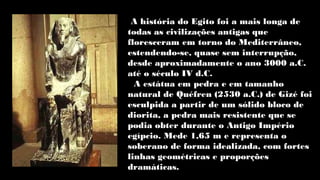 A história do Egito foi a mais longa de
todas as civilizações antigas que
floresceram em torno do Mediterrâneo,
estendendo-se, quase sem interrupção,
desde aproximadamente o ano 3000 a.C.
até o século IV d.C.
A estátua em pedra e em tamanho
natural de Quéfren (2530 a.C.) de Gizé foi
esculpida a partir de um sólido bloco de
diorita, a pedra mais resistente que se
podia obter durante o Antigo Império
egípcio. Mede 1,65 m e representa o
soberano de forma idealizada, com fortes
linhas geométricas e proporções
dramáticas.
 
