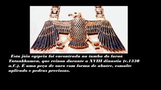 Esta jóia egípcia foi encontrada na tumba do faraó
Tutankhamen, que reinou durante a XVIII dinastia (c.1330
a.C.). É uma peça de ouro com forma de abutre, esmalte
aplicado e pedras preciosas.
 
