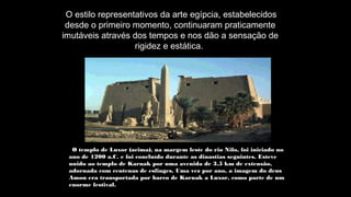 O estilo representativos da arte egípcia, estabelecidos
desde o primeiro momento, continuaram praticamente
imutáveis através dos tempos e nos dão a sensação de
rigidez e estática.
O templo de Luxor (acima), na margem leste do rio Nilo, foi iniciado no
ano de 1200 a.C. e foi concluído durante as dinastias seguintes. Esteve
unido ao templo de Karnak por uma avenida de 3,5 km de extensão,
adornada com centenas de esfinges. Uma vez por ano, a imagem do deus
Amon era transportada por barco de Karnak a Luxor, como parte de um
enorme festival.
 