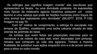 “As esfinges que significa imagem vivente” são esculturas que
representam os faraós ou uma divindade protetora. As expressões
mais típicas da estatuária egípcia faraônica possuem um corpo
leonino e uma cabeça que pode ter feições humanas como traços de
uma animal que represente uma divindade” (SILIOTT, 2016, P.135)
Imagem na pag 19.
Com 57 metros de comprimento, a esfinge foi esculpida nos
tempos de Quéfren, modelando uma rocha calcaria situada do lado
oriental da pirâmide do faraó.
As tumbas que eram feitas em proporções menores para os
monarcas e os nobres da casa real, eram decoradas com pinturas,
retratos que contavam as vida dos egípcios. Tinham a mesma
finalidade de substituir suas ações enquanto vivo e a de prover servos
para a alma no outro mundo.
 