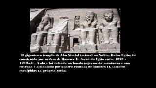 O gigantesco templo de Abu Simbel (acima) na Núbia, Baixo Egito, foi
construído por ordem de Ramsés II, faraó do Egito entre 1279 e
1212a.C.. A obra foi talhada na banda íngreme da montanha e sua
entrada é assinalada por quatro estátuas de Ramsés II, também
esculpidas na própria rocha.
 