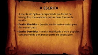 A ESCRITA
• A escrita do Egito era organizada em forma de
hieróglifos, mas existiam outras duas formas de
escrita:
• Escrita Hierática - (escrita em formato cursivo para
fins comerciais).
• Escrita Demótica - (mais simplificada e mais popular,
compreendida por grande parte da população).
 