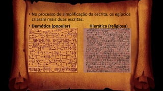 • No processo de simplificação da escrita, os egípcios
criaram mais duas escritas:
• Demótica (popular) Hierática (religiosa)
 