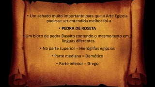 • Um achado muito importante para que a Arte Egípcia
pudesse ser entendida melhor foi a
• PEDRA DE ROSETA
• Um bloco de pedra Basalto contendo o mesmo texto em 3
línguas diferentes.
• Na parte superior = Hieróglifos egípcios
• Parte mediana = Demótico
• Parte inferior = Grego
 