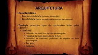 ARQUITETURA
• Características:
• Monumentalidade (grandes dimensões);
• Durabilidade (feitas em pedra para durarem para sempre).
• Tipologia (principais tipos de construções feitas pelos
Egípcios):
• Túmulos:
• Pirâmides de faces lisas de base quadrangular;
• Hipogéus (túmulos escavados na rocha);
• Pirâmides de mastabas (pirâmides de degraus de base
quadrangular).
• Templos;
• Palácios;
 