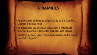 PIRÂMIDES
• As principais pirâmides Egípcias são as de Quefrén,
Quéops e Miquerinos
• As pirâmides eram construídas com o intuito de
guardar o corpo e parte das riquezas dos faraós
• Durante a construção foram necessários milhares de
operários Egípcios
 