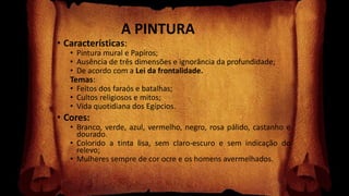A PINTURA
• Características:
• Pintura mural e Papiros;
• Ausência de três dimensões e ignorância da profundidade;
• De acordo com a Lei da frontalidade.
Temas:
• Feitos dos faraós e batalhas;
• Cultos religiosos e mitos;
• Vida quotidiana dos Egípcios.
• Cores:
• Branco, verde, azul, vermelho, negro, rosa pálido, castanho e
dourado.
• Colorido a tinta lisa, sem claro-escuro e sem indicação do
relevo;
• Mulheres sempre de cor ocre e os homens avermelhados.
 