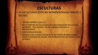 ESCULTURAS
• AS ESCULTURAS EGÍPCIAS REPRESENTAVAM FARAÓS E
DEUSES
• ANTIGO IMPÉRIO (2181 a.C.)
• NESTE PERÍODO AS ESCULTURAS SE CARACTERIZAVAM PELO ESTILO
HIERÁTICO, PELA RIGIDEZ , PELAS FORMAS CÚBICAS E A
FRONTALIDADE
• USO DO BAIXO RELEVO
• TÉCNICAS EXECUTADAS COM BLOCOS DE PEDRAS RETANGULARES,
ONDE O DESENHO DA FIGURA ERA REPRESENTADO NA FRENTE E NAS
LATERAIS.
 