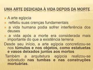 UMA ARTE DEDICADA À VIDA DEPOIS DA MORTE
 A arte egípcia
 refletiu suas crenças fundamentais
 a vida humana podia sofrer interferência dos
deuses
 a vida após a morte era considerada mais
importante do que a existência terrena
Desde seu início, a arte egípcia concretizou-se
nos túmulos e nos objetos, como estatuetas
e vasos deixados juntos aos mortos
Também a arquitetura egípcia realizou-se
sobretudo nas tumbas e nas construções
mortuárias.
 