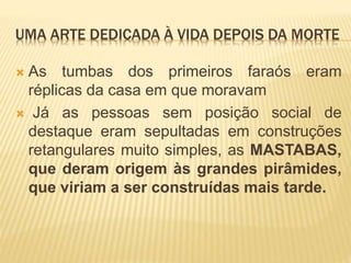 UMA ARTE DEDICADA À VIDA DEPOIS DA MORTE
 As tumbas dos primeiros faraós eram
réplicas da casa em que moravam
 Já as pessoas sem posição social de
destaque eram sepultadas em construções
retangulares muito simples, as MASTABAS,
que deram origem às grandes pirâmides,
que viriam a ser construídas mais tarde.
 