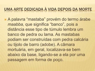 UMA ARTE DEDICADA À VIDA DEPOIS DA MORTE
 A palavra “mastaba” provém do termo árabe
maabba, que significa “banco”, pois a
distância esse tipo de túmulo lembra um
banco de pedra ou lama. As mastabas
podiam ser construídas com pedra calcária
ou tijolo de barro (adobe). A câmara
mortuária, em geral, localizava-se bem
abaixo da base, ligando-se a ela por uma
passagem em forma de poço.
 