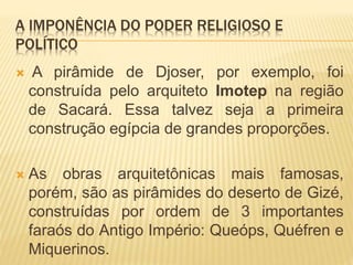 A IMPONÊNCIA DO PODER RELIGIOSO E
POLÍTICO
 A pirâmide de Djoser, por exemplo, foi
construída pelo arquiteto Imotep na região
de Sacará. Essa talvez seja a primeira
construção egípcia de grandes proporções.
 As obras arquitetônicas mais famosas,
porém, são as pirâmides do deserto de Gizé,
construídas por ordem de 3 importantes
faraós do Antigo Império: Queóps, Quéfren e
Miquerinos.
 