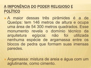 A IMPONÊNCIA DO PODER RELIGIOSO E
POLÍTICO
 A maior dessas três pirâmides é a de
Queóps: tem 146 metros de altura e ocupa
uma área de 54 300 metros quadrados. Esse
monumento revela o domínio técnico da
arquitetura egípcia: não foi utilizada
nenhuma espécie de argamassa entre os
blocos de pedra que formam suas imensas
paredes.
 Argamassa: mistura de areia e água com um
aglutinante, como cimento.
 