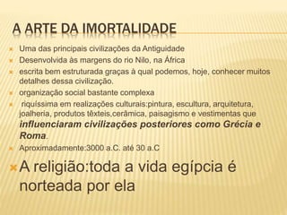 A ARTE DA IMORTALIDADE
 Uma das principais civilizações da Antiguidade
 Desenvolvida às margens do rio Nilo, na África
 escrita bem estruturada graças à qual podemos, hoje, conhecer muitos
detalhes dessa civilização.
 organização social bastante complexa
 riquíssima em realizações culturais:pintura, escultura, arquitetura,
joalheria, produtos têxteis,cerâmica, paisagismo e vestimentas que
influenciaram civilizações posteriores como Grécia e
Roma.
 Aproximadamente:3000 a.C. até 30 a.C
A religião:toda a vida egípcia é
norteada por ela
 
