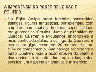 A IMPONÊNCIA DO PODER RELIGIOSO E
POLÍTICO
 No Egito Antigo eram também construídas
esfinges, figuras fantásticas, por exemplo, com
corpo de leão e cabeça humana, cuja finalidade
era guardar os túmulos. Junto às pirâmides de
Queóps, Quéfren e Miquerinos encontra-se a
mais conhecida delas, a esfinge de Quéfren. É
outra obra gigantesca: tem 20 metros de altura
e 74 de comprimento. Sua cabeça representa o
faraó Quefrén, mas a ação erosiva do vento e
das areias do deserto deu-lhe, ao longo dos
séculos, um aspecto enigmático e misterioso.
 