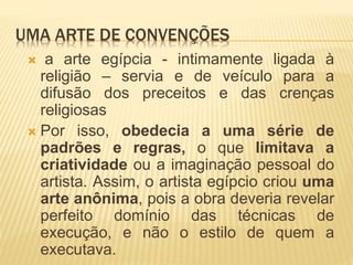 UMA ARTE DE CONVENÇÕES
 a arte egípcia - intimamente ligada à
religião – servia e de veículo para a
difusão dos preceitos e das crenças
religiosas
 Por isso, obedecia a uma série de
padrões e regras, o que limitava a
criatividade ou a imaginação pessoal do
artista. Assim, o artista egípcio criou uma
arte anônima, pois a obra deveria revelar
perfeito domínio das técnicas de
execução, e não o estilo de quem a
executava.
 