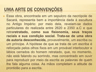 UMA ARTE DE CONVENÇÕES
 Essa obra, encontrada em um sepulcro da necrópole de
Sacará, representa bem a importância dada à escultura
no Antigo Império: por meio dela, revelam-se dados
particulares do realizada entre 2620 e 2350 a.C e que
retraretratado, como sua fisionomia, seus traços
raciais e sua condição social. Trata-se de uma obra
de autoria desconhecida, provavelmente, um escriba ou
um príncipe. A hipótese de que se trata de um escriba é
reforçada pelos olhos fixos em um provável interlocutor e
lábios cerrados do homem retratado, que, no momento,
não está falando ou sorrindo, mas concentrado em ouvir
para reproduzir por meio da escrita as palavras de quem
lhe fala alguma coisa. As mãos completam a atitude de
prontidão para a escrita.
 