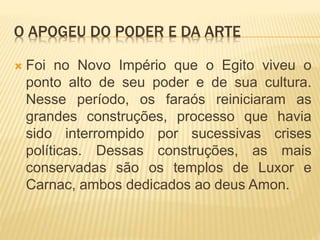 O APOGEU DO PODER E DA ARTE
 Foi no Novo Império que o Egito viveu o
ponto alto de seu poder e de sua cultura.
Nesse período, os faraós reiniciaram as
grandes construções, processo que havia
sido interrompido por sucessivas crises
políticas. Dessas construções, as mais
conservadas são os templos de Luxor e
Carnac, ambos dedicados ao deus Amon.
 