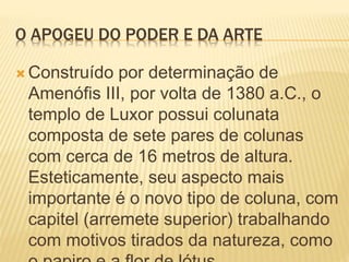 O APOGEU DO PODER E DA ARTE
 Construído por determinação de
Amenófis III, por volta de 1380 a.C., o
templo de Luxor possui colunata
composta de sete pares de colunas
com cerca de 16 metros de altura.
Esteticamente, seu aspecto mais
importante é o novo tipo de coluna, com
capitel (arremete superior) trabalhando
com motivos tirados da natureza, como
 