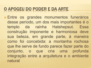 O APOGEU DO PODER E DA ARTE
 Entre os grandes monumentos funerários
desse período, um dos mais importantes é o
templo da rainha Hatshepsut. Essa
construção imponente e harmoniosa deve
sua beleza, em grande parte, à maneira
como foi concebida: a montanha rochosa
que lhe serve de fundo parece fazer parte do
conjunto, o que cria uma profunda
integração entre a arquitetura e o ambiente
natural
 