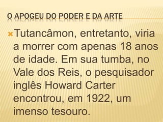 O APOGEU DO PODER E DA ARTE
Tutancâmon, entretanto, viria
a morrer com apenas 18 anos
de idade. Em sua tumba, no
Vale dos Reis, o pesquisador
inglês Howard Carter
encontrou, em 1922, um
imenso tesouro.
 