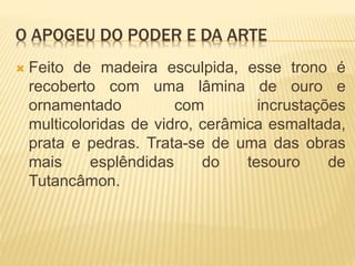 O APOGEU DO PODER E DA ARTE
 Feito de madeira esculpida, esse trono é
recoberto com uma lâmina de ouro e
ornamentado com incrustações
multicoloridas de vidro, cerâmica esmaltada,
prata e pedras. Trata-se de uma das obras
mais esplêndidas do tesouro de
Tutancâmon.
 