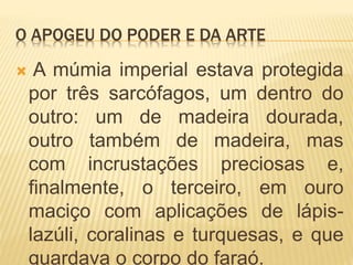 O APOGEU DO PODER E DA ARTE
 A múmia imperial estava protegida
por três sarcófagos, um dentro do
outro: um de madeira dourada,
outro também de madeira, mas
com incrustações preciosas e,
finalmente, o terceiro, em ouro
maciço com aplicações de lápis-
lazúli, coralinas e turquesas, e que
guardava o corpo do faraó.
 