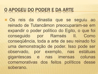 O APOGEU DO PODER E DA ARTE
 Os reis da dinastia que se seguiu ao
reinado de Tutancâmon preocuparam-se em
expandir o poder político do Egito, o que foi
conseguido por Ramsés II. Como
conseqüência, toda a arte de seu reinado foi
uma demonstração de poder. Isso pode ser
observado, por exemplo, nas estátuas
gigantescas e nas imensas colunas
comemorativas dos feitos políticos desse
soberano.
 