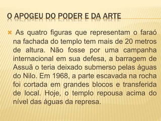 O APOGEU DO PODER E DA ARTE
 As quatro figuras que representam o faraó
na fachada do templo tem mais de 20 metros
de altura. Não fosse por uma campanha
internacional em sua defesa, a barragem de
Assuã o teria deixado submerso pelas águas
do Nilo. Em 1968, a parte escavada na rocha
foi cortada em grandes blocos e transferida
de local. Hoje, o templo repousa acima do
nível das águas da represa.
 
