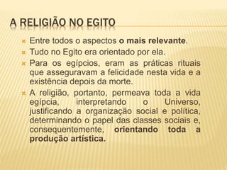 A RELIGIÃO NO EGITO
 Entre todos o aspectos o mais relevante.
 Tudo no Egito era orientado por ela.
 Para os egípcios, eram as práticas rituais
que asseguravam a felicidade nesta vida e a
existência depois da morte.
 A religião, portanto, permeava toda a vida
egípcia, interpretando o Universo,
justificando a organização social e política,
determinando o papel das classes sociais e,
consequentemente, orientando toda a
produção artística.
 