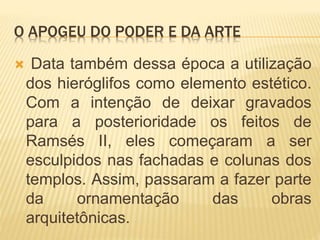 O APOGEU DO PODER E DA ARTE
 Data também dessa época a utilização
dos hieróglifos como elemento estético.
Com a intenção de deixar gravados
para a posterioridade os feitos de
Ramsés II, eles começaram a ser
esculpidos nas fachadas e colunas dos
templos. Assim, passaram a fazer parte
da ornamentação das obras
arquitetônicas.
 
