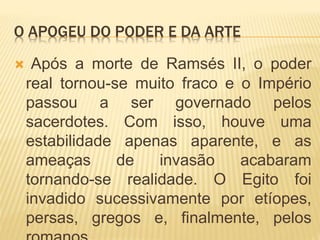 O APOGEU DO PODER E DA ARTE
 Após a morte de Ramsés II, o poder
real tornou-se muito fraco e o Império
passou a ser governado pelos
sacerdotes. Com isso, houve uma
estabilidade apenas aparente, e as
ameaças de invasão acabaram
tornando-se realidade. O Egito foi
invadido sucessivamente por etíopes,
persas, gregos e, finalmente, pelos
 