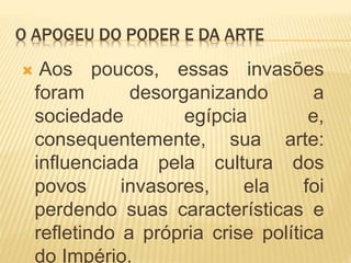 O APOGEU DO PODER E DA ARTE
 Aos poucos, essas invasões
foram desorganizando a
sociedade egípcia e,
consequentemente, sua arte:
influenciada pela cultura dos
povos invasores, ela foi
perdendo suas características e
refletindo a própria crise política
do Império.
 