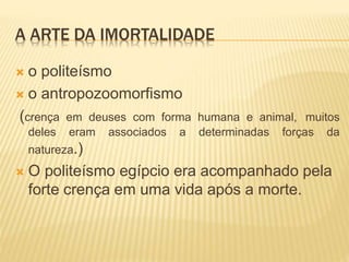 A ARTE DA IMORTALIDADE
 o politeísmo
 o antropozoomorfismo
(crença em deuses com forma humana e animal, muitos
deles eram associados a determinadas forças da
natureza.)
 O politeísmo egípcio era acompanhado pela
forte crença em uma vida após a morte.
 