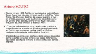 Arturo SOUTO
• Nacido no ano 1902. Foi fillo do maxistrado e pintor Alfredo
Souto Cuero que foi o seu primeiro mestre; e de Pilar Feijoo
Freire. Os diferentes destinos do seu pai levárono a vivir
en Oviedo, Zaragoza, Lugo e A Coruña, ata establecerse
en Sevilla, onde estudou (entre 1916 e 1920) na Escola
Industrial de Artes e Oficios e de Belas Artes.
• O seu pai inclinouno cara unha carreira máis positiva, e
cursa estudos de aparellador. Tódolos anos pasan o verán
en Galiza, e os ambientes rurais e mariños influirán
decisivamente na inicial visión plástica de Arturo.
• O artista busca ambientes pechados para as súas acuarelas,
como os cafés cantantes e incluso as casas de lenocinio,
apaixoado pola figura feminina e en concreto polos corpos
espidos.
 