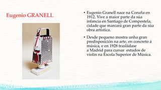 Eugenio GRANELL
• Eugenio Granell nace na Coruña en
1912. Vive a maior parte da súa
infancia en Santiago de Compostela,
cidade que marcará gran parte da súa
obra artística.
• Desde pequeno mostra unha gran
predisposición na arte, en concreto á
música, e en 1928 trasládase
a Madrid para cursar estudos de
violín na Escola Superior de Música.
 