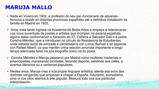 MARUJA MALLO
• Nada en Viveiro en 1902, a profesión do seu pai -funcionario de aduanas-
levouna a residir en distintas provincias españolas até a definitiva instalación da
familia en Madrid en 1922.
• Anos máis tarde ingresa na Academia de Belas Artes e empeza a relacionarse
coa nova xuventude de poetas e artistas que irrompen na escena española,
algúns deles conformarían a Xeración do 27. Coñece a Salvador Dalí e á poeta
Concha Méndez, que a introducen no círculo da Residencia de Estudiantes,
onde estreita lazos de amizade e camaradaría con Lorca, Buñuel e en especial
con Rafael Alberti, co que mantén unha relación amorosa importante e longo
tempo silenciada tanto na súa biografía como na do poeta.
• Concha Méndez e Maruja pasearon por Madrid como mulleres modernas e
emancipadas, manexando bicicletas, facendo deporte, asistindo aos cafés, a
eventos literarios ou a verbenas populares.
• Nestes anos, Maruja crea a súa propia linguaxe artística, atenta aos ecos das
distintas vangardas que empezan a chegar a España -futurismo, surrealismo,
cine- e cos ollos abertos á arte popular. Mestura todo coa súa particular
interpretación.
 