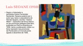 Luís SEOANE (1910)
• Según o historiador e
periodista Carlos Fernández
Santander, Seoane podería ser o
autor que, baixo o pseudónimo de
Hernán Quijano, escribiu ”Galicia
Mártir” – Episodios del terror blanco
en las provincias gallegas.Este libro,
publicado en París e Arxentina en
1938, narra a sublevación militar e a
feroz represión nas provincias
de Pontevedra e A Coruña entre
agosto e decembro de 1936.
 