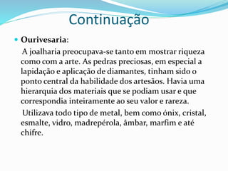 Continuação
 Ourivesaria:
A joalharia preocupava-se tanto em mostrar riqueza
como com a arte. As pedras preciosas, em especial a
lapidação e aplicação de diamantes, tinham sido o
ponto central da habilidade dos artesãos. Havia uma
hierarquia dos materiais que se podiam usar e que
correspondia inteiramente ao seu valor e rareza.
Utilizava todo tipo de metal, bem como ónix, cristal,
esmalte, vidro, madrepérola, âmbar, marfim e até
chifre.
 