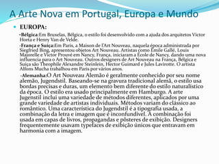 A Arte Nova em Portugal, Europa e Mundo
 EUROPA:
-Bélgica:Em Bruxelas, Bélgica, o estilo foi desenvolvido com a ajuda dos arquitetos Victor
Horta e Henry Van de Velde.
-França e Suíça:Em Paris, a Maison de l’Art Nouveau, naquela época administrada por
Siegfried Bing, apresentou objetos Art Nouveau. Artistas como Émile Gallé, Louis
Majorelle e Victor Prouvé em Nancy, França, iniciaram a École de Nancy, dando uma nova
influencia para o Art Nouveau. Outros designers de Art Nouveau na França, Bélgica e
Suíça são Theophile Alexandre Steinlein, Hector Guimard e Jules Lavirotte. O artista
Alfons Mucha trabalhou em Paris por vários anos.
-Alemanha:O Art Nouveau Alemão é geralmente conhecido por seu nome
alemão, Jugendstil. Baseando-se na gravura tradicional alemã, o estilo usa
bordas precisas e duras, um elemento bem diferente do estilo naturalístico
da época. O estilo era usado principalmente em Hamburgo. A arte
Jugenstil inclui uma variedade de métodos diferentes, aplicados por uma
grande variedade de artistas individuais. Métodos variam do clássico ao
romântico. Uma característica do Jugendstil é a tipografia usada, a
combinação da letra e imagem que é inconfundível. A combinação foi
usada em capas de livros, propagandas e pôsteres de exibição. Designers
frequentemente usavam typefaces de exibição únicos que entravam em
harmonia com a imagem.
 