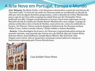 A Arte Nova em Portugal, Europa e Mundo
-Grã- Britania :No Reino Unido, o Art Nouveau se desenvolveu a partir do movimento de
“Arts and Crafts”. O inicio de um estilo Art Nouveau pode ser reconhecido na década de
1880 por meio de alguns desenhos progressistas, como o desenho de Arthur Mackmurdo
para a capa de seu livro sobre as igrejas da cidade feitas por Sir Christopher Wren,
publicado em 1883. Glasgow eventualmente se tornou o local mais importante na Grã-
Bretanha devido às criações de Charles Rennie Mackintosh e seus colegas. O grupo de
artistas conhecidos como a Escola de Dunbar, eram ativos em, como era conhecido na
Escócia, Art Noovoo. Outros notáveis designers britânicos de Art Nouveau incluem
Walter Crane, Arthur Lasenby Liberty, Charles Ashbee e Aubrey Beardsley.
-Áustria : Uma abordagem local para o Art Nouveau é representada pelos artistas da
secessão vienense, uma secessão que iniciou em 3 de Abril de 1897 por Gustav Klimt,
Koloman Moser, Josef Hoffmann, Joseph Maria Olbrich, Max Kurzweil, Otto
Wagner entre outros. Eles se opuseram à orientação conservadora em relação ao
historicismo expressada pelo Vienna Künstlerhaus.
Casa Estúdio Victor Horta
 