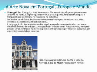 A Arte Nova em Portugal , Europa e Mundo
 Portugal: Em Portugal, a Arte Nova ou Art Nouveau é situado principalmente em
Aveiro e no Porto. São principalmente lojas e casas particulares reservada para a
burguesia que fez fortuna no negócio e na indústria.
Em Aveiro, os edifícios Art Nouveau concentrem-se especialmente na rua João
Mendoça e a volta do canal central da Ria.
A propagação do Art Nouveau em Portugal, apesar de atrasado devido a um lento
desenvolvimento da indústria, prosperou em cidades como Porto e Aveiro, nas quais
podem ser encontrados numerosos prédios influenciados por modelos europeus, em
específico a arquitetura francesa.
Francisco Augusto da Silva Rocha e Ernesto
Korrodi, Casa do Major Pessoa,1907, Aveiro
 